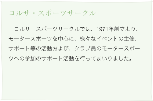 コルサ・スポーツサークル
　コルサ・スポーツサークルでは、1971年創立より、モータースポーツを中心に、様々なイベントの主催、サポート等の活動および、クラブ員のモータースポーツへの参加のサポート活動を行ってまいりました。
